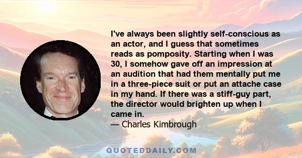 I've always been slightly self-conscious as an actor, and I guess that sometimes reads as pomposity. Starting when I was 30, I somehow gave off an impression at an audition that had them mentally put me in a three-piece 