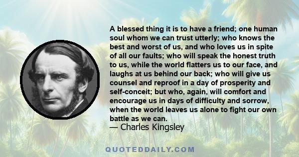 A blessed thing it is to have a friend; one human soul whom we can trust utterly; who knows the best and worst of us, and who loves us in spite of all our faults; who will speak the honest truth to us, while the world