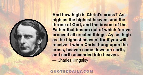 And how high is Christ's cross? As high as the highest heaven, and the throne of God, and the bosom of the Father that bosom out of which forever proceed all created things. Ay, as high as the highest heaven! for if you 