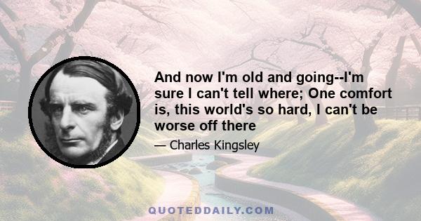 And now I'm old and going--I'm sure I can't tell where; One comfort is, this world's so hard, I can't be worse off there