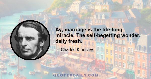 Ay, marriage is the life-long miracle, The self-begetting wonder, daily fresh.