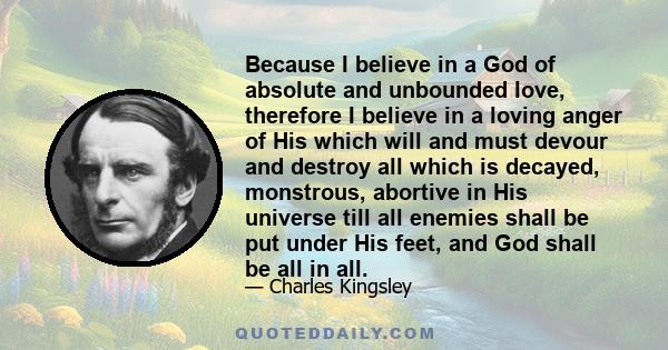 Because I believe in a God of absolute and unbounded love, therefore I believe in a loving anger of His which will and must devour and destroy all which is decayed, monstrous, abortive in His universe till all enemies