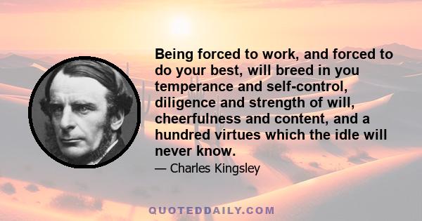 Being forced to work, and forced to do your best, will breed in you temperance and self-control, diligence and strength of will, cheerfulness and content, and a hundred virtues which the idle will never know.