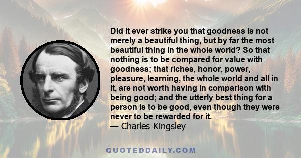 Did it ever strike you that goodness is not merely a beautiful thing, but by far the most beautiful thing in the whole world? So that nothing is to be compared for value with goodness; that riches, honor, power,