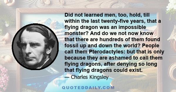 Did not learned men, too, hold, till within the last twenty-five years, that a flying dragon was an impossible monster? And do we not now know that there are hundreds of them found fossil up and down the world? People