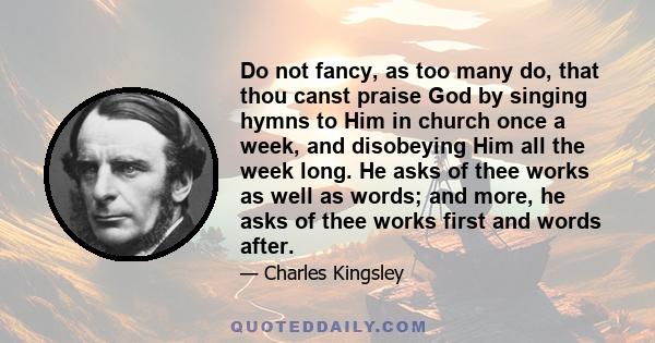 Do not fancy, as too many do, that thou canst praise God by singing hymns to Him in church once a week, and disobeying Him all the week long. He asks of thee works as well as words; and more, he asks of thee works first 