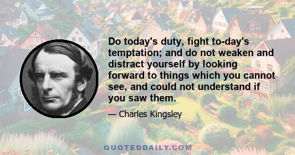 Do today's duty, fight to-day's temptation; and do not weaken and distract yourself by looking forward to things which you cannot see, and could not understand if you saw them.