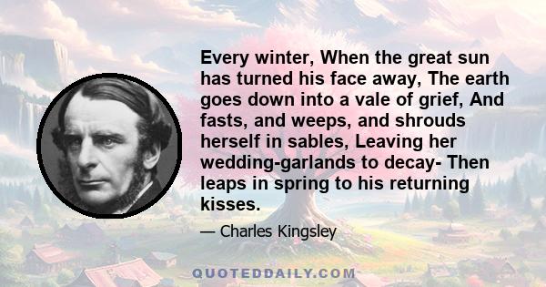 Every winter, When the great sun has turned his face away, The earth goes down into a vale of grief, And fasts, and weeps, and shrouds herself in sables, Leaving her wedding-garlands to decay- Then leaps in spring to