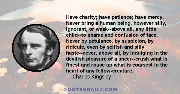 Have charity; have patience; have mercy. Never bring a human being, however silly, ignorant, or weak--above all, any little child--to shame and confusion of face. Never by petulance, by suspicion, by ridicule, even by