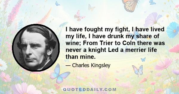 I have fought my fight, I have lived my life, I have drunk my share of wine; From Trier to Coln there was never a knight Led a merrier life than mine.