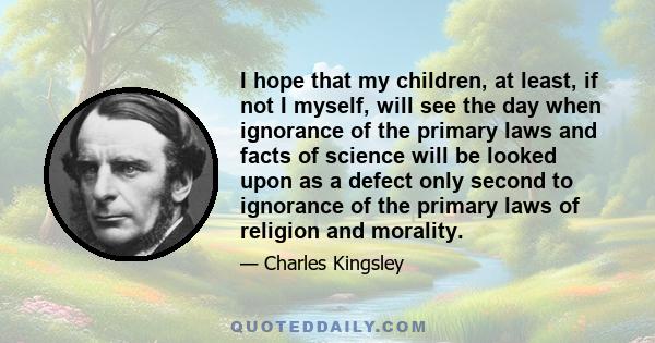 I hope that my children, at least, if not I myself, will see the day when ignorance of the primary laws and facts of science will be looked upon as a defect only second to ignorance of the primary laws of religion and