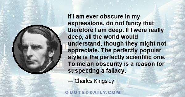 If I am ever obscure in my expressions, do not fancy that therefore I am deep. If I were really deep, all the world would understand, though they might not appreciate. The perfectly popular style is the perfectly