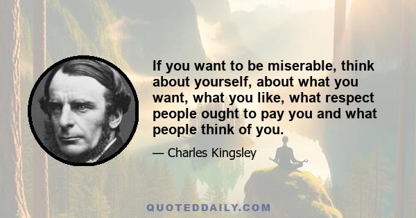 If you want to be miserable, think about yourself, about what you want, what you like, what respect people ought to pay you and what people think of you.