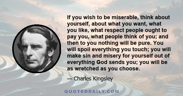 If you wish to be miserable, think about yourself, about what you want, what you like, what respect people ought to pay you, what people think of you; and then to you nothing will be pure. You will spoil everything you