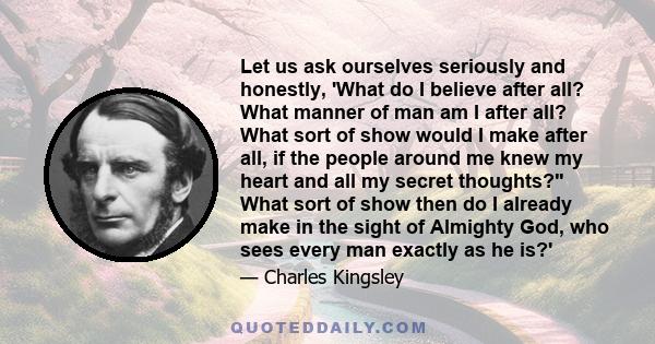 Let us ask ourselves seriously and honestly, 'What do I believe after all? What manner of man am I after all? What sort of show would I make after all, if the people around me knew my heart and all my secret thoughts?