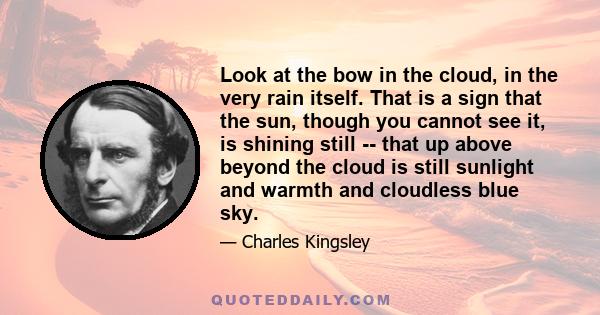 Look at the bow in the cloud, in the very rain itself. That is a sign that the sun, though you cannot see it, is shining still -- that up above beyond the cloud is still sunlight and warmth and cloudless blue sky.