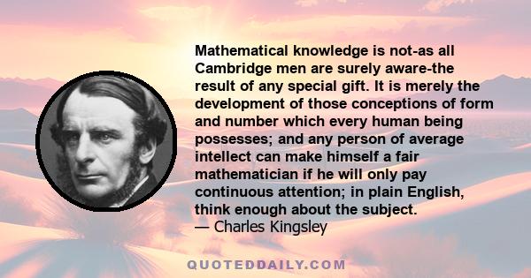 Mathematical knowledge is not-as all Cambridge men are surely aware-the result of any special gift. It is merely the development of those conceptions of form and number which every human being possesses; and any person