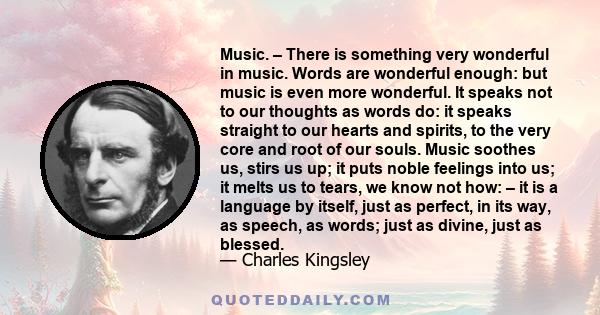 Music. – There is something very wonderful in music. Words are wonderful enough: but music is even more wonderful. It speaks not to our thoughts as words do: it speaks straight to our hearts and spirits, to the very