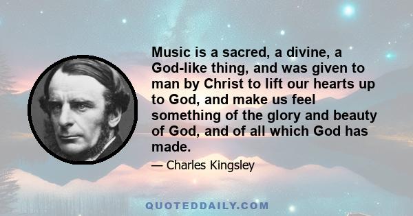 Music is a sacred, a divine, a God-like thing, and was given to man by Christ to lift our hearts up to God, and make us feel something of the glory and beauty of God, and of all which God has made.