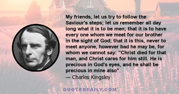 My friends, let us try to follow the Saviour's steps; let us remember all day long what it is to be men; that it is to have every one whom we meet for our brother in the sight of God; that it is this, never to meet