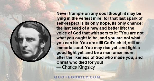 Never trample on any soul though it may be lying in the veriest mire; for that last spark of self-respect is its only hope, its only chance; the last seed of a new and better life: the voice of God that whispers to it: