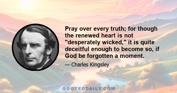 Pray over every truth; for though the renewed heart is not desperately wicked, it is quite deceitful enough to become so, if God be forgotten a moment.