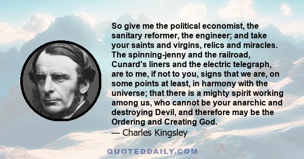 So give me the political economist, the sanitary reformer, the engineer; and take your saints and virgins, relics and miracles. The spinning-jenny and the railroad, Cunard's liners and the electric telegraph, are to me, 