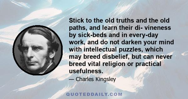 Stick to the old truths and the old paths, and learn their di- vineness by sick-beds and in every-day work, and do not darken your mind with intellectual puzzles, which may breed disbelief, but can never breed vital