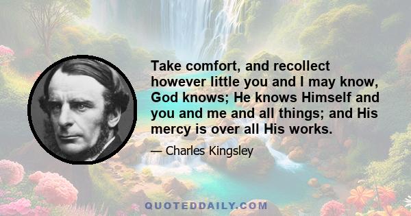 Take comfort, and recollect however little you and I may know, God knows; He knows Himself and you and me and all things; and His mercy is over all His works.