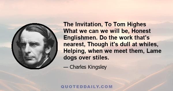 The Invitation, To Tom Highes What we can we will be, Honest Englishmen. Do the work that's nearest, Though it's dull at whiles, Helping, when we meet them, Lame dogs over stiles.