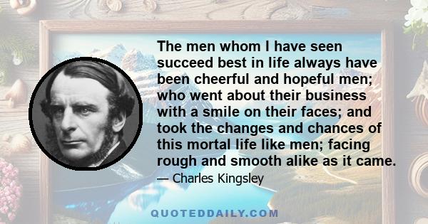 The men whom I have seen succeed best in life always have been cheerful and hopeful men; who went about their business with a smile on their faces; and took the changes and chances of this mortal life like men; facing