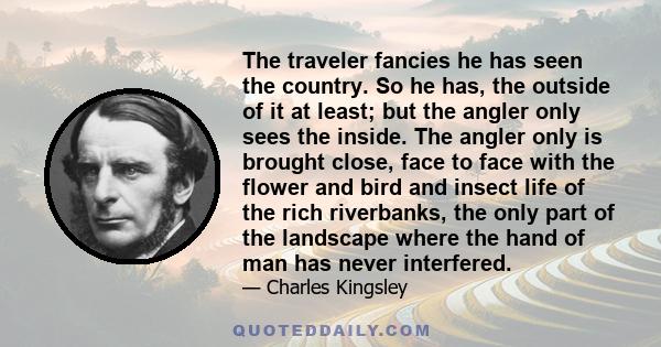 The traveler fancies he has seen the country. So he has, the outside of it at least; but the angler only sees the inside. The angler only is brought close, face to face with the flower and bird and insect life of the