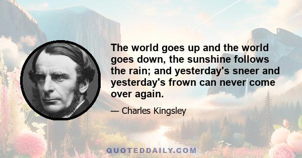 The world goes up and the world goes down, the sunshine follows the rain; and yesterday's sneer and yesterday's frown can never come over again.