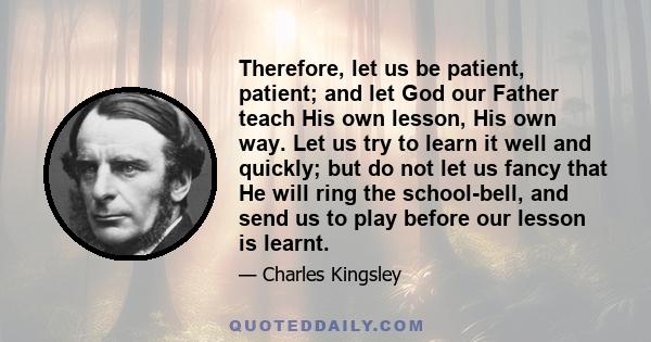 Therefore, let us be patient, patient; and let God our Father teach His own lesson, His own way. Let us try to learn it well and quickly; but do not let us fancy that He will ring the school-bell, and send us to play