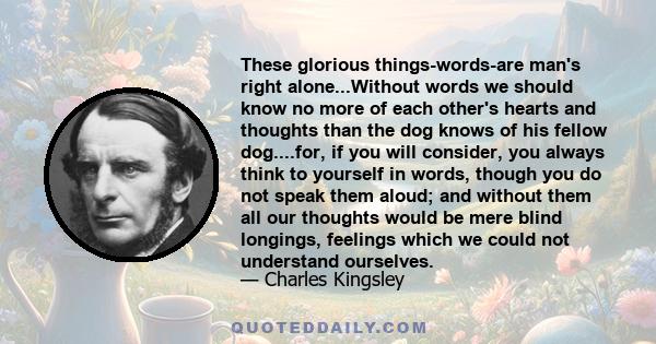 These glorious things-words-are man's right alone...Without words we should know no more of each other's hearts and thoughts than the dog knows of his fellow dog....for, if you will consider, you always think to