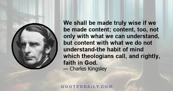 We shall be made truly wise if we be made content; content, too, not only with what we can understand, but content with what we do not understand-the habit of mind which theologians call, and rightly, faith in God.