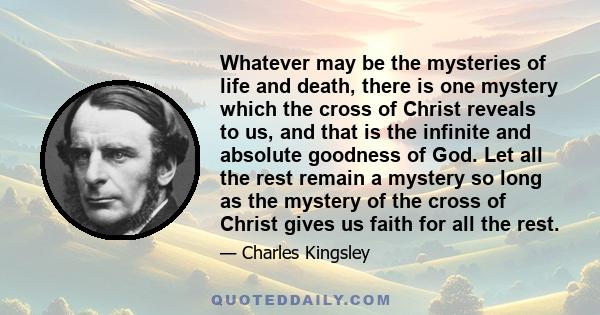 Whatever may be the mysteries of life and death, there is one mystery which the cross of Christ reveals to us, and that is the infinite and absolute goodness of God. Let all the rest remain a mystery so long as the