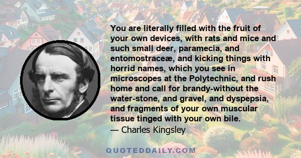 You are literally filled with the fruit of your own devices, with rats and mice and such small deer, paramecia, and entomostraceæ, and kicking things with horrid names, which you see in microscopes at the Polytechnic,