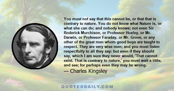 You must not say that this cannot be, or that that is contrary to nature. You do not know what Nature is, or what she can do; and nobody knows; not even Sir Roderick Murchison, or Professor Huxley, or Mr. Darwin, or