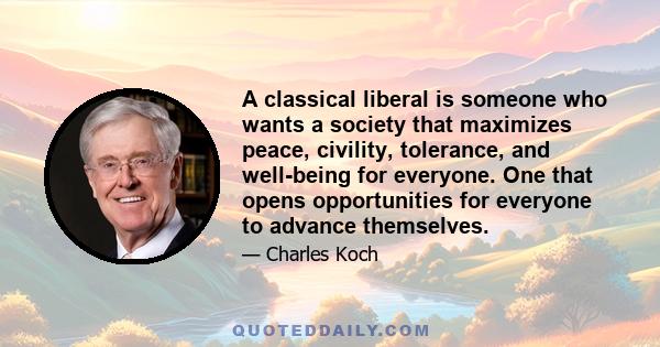 A classical liberal is someone who wants a society that maximizes peace, civility, tolerance, and well-being for everyone. One that opens opportunities for everyone to advance themselves.