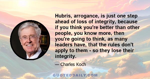 Hubris, arrogance, is just one step ahead of loss of integrity, because if you think you're better than other people, you know more, then you're going to think, as many leaders have, that the rules don't apply to them - 