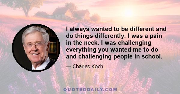 I always wanted to be different and do things differently. I was a pain in the neck. I was challenging everything you wanted me to do and challenging people in school.