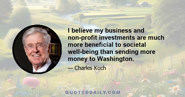 I believe my business and non-profit investments are much more beneficial to societal well-being than sending more money to Washington.