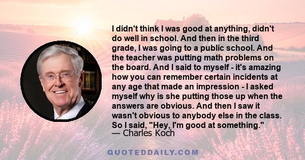 I didn't think I was good at anything, didn't do well in school. And then in the third grade, I was going to a public school. And the teacher was putting math problems on the board. And I said to myself - it's amazing