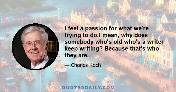 I feel a passion for what we're trying to do.I mean, why does somebody who's old who's a writer keep writing? Because that's who they are.