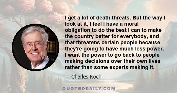 I get a lot of death threats. But the way I look at it, I feel I have a moral obligation to do the best I can to make the country better for everybody, and that threatens certain people because they're going to have