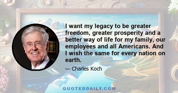 I want my legacy to be greater freedom, greater prosperity and a better way of life for my family, our employees and all Americans. And I wish the same for every nation on earth.