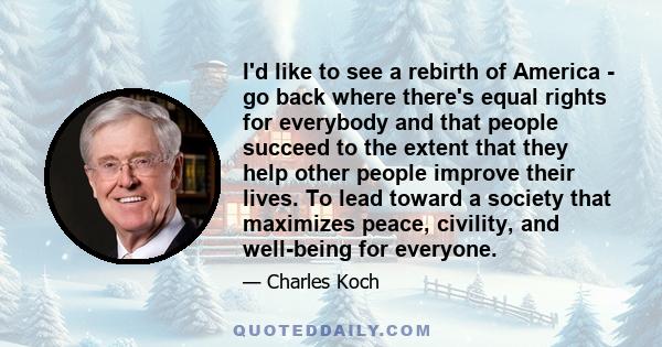 I'd like to see a rebirth of America - go back where there's equal rights for everybody and that people succeed to the extent that they help other people improve their lives. To lead toward a society that maximizes