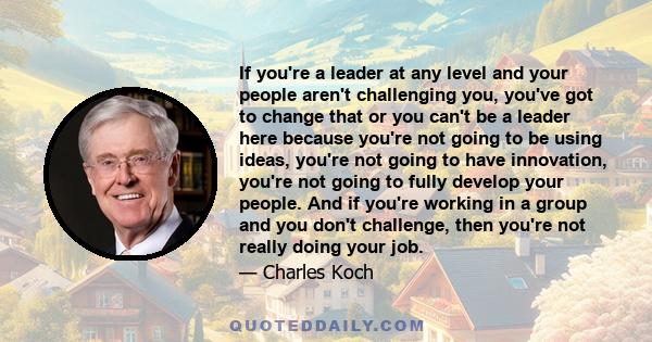 If you're a leader at any level and your people aren't challenging you, you've got to change that or you can't be a leader here because you're not going to be using ideas, you're not going to have innovation, you're not 