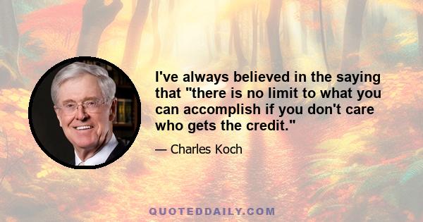 I've always believed in the saying that there is no limit to what you can accomplish if you don't care who gets the credit.